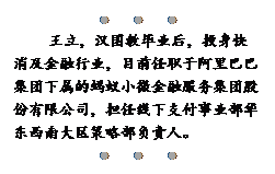 文本框:●●●
王立，汉国教毕业后，投身快消及金融行业，目前任职于阿里巴巴集团下属的蚂蚁小微金融服务集团股份有限公司，担任线下支付事业部华东西南大区策略部负责人。
●●●

